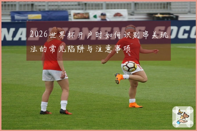 2026世界杯开户时如何识别串关玩法的常见陷阱与注意事项