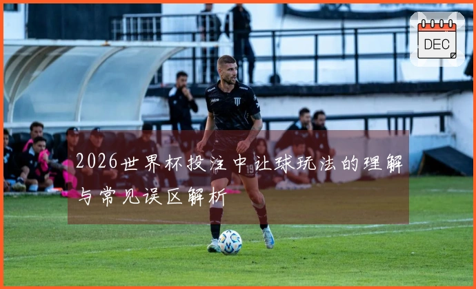 2026世界杯投注中让球玩法的理解与常见误区解析