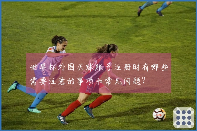 世界杯外围买球账号注册时有哪些需要注意的事项和常见问题？